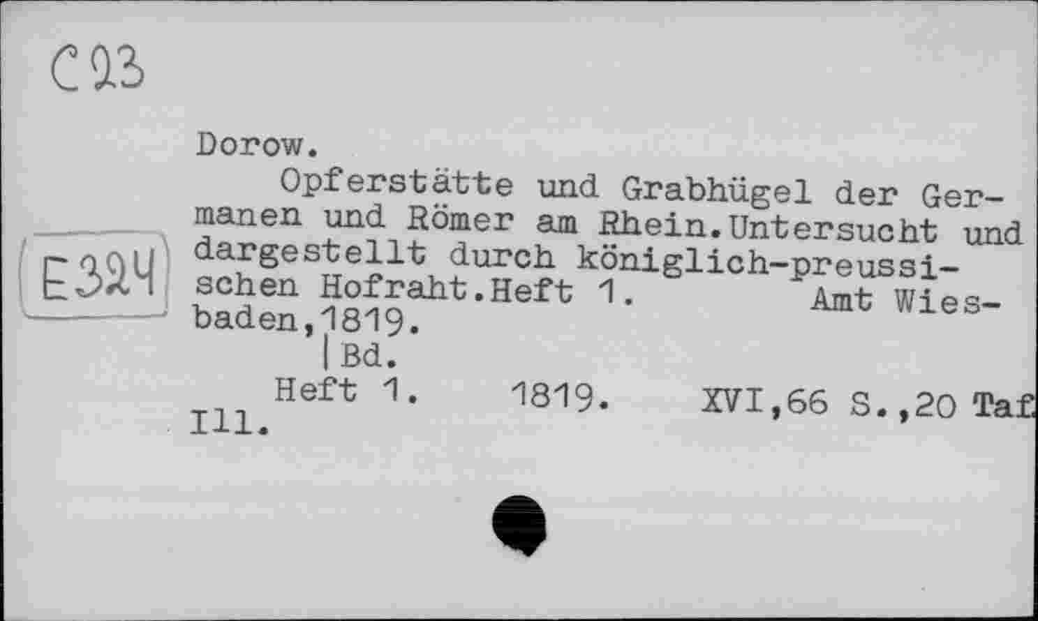 ﻿CIS
Езач
Dorow.
Opferstatte und Grabhügel der Germanen und Römer am Rhein.Untersucht und dargestellt durch königlich—preussischen Hofraht.Heft 1.	Amt Wies-
baden, 181 9.
I Bd.
Heft 1.	1819. XVI,66 S.,20 Taf